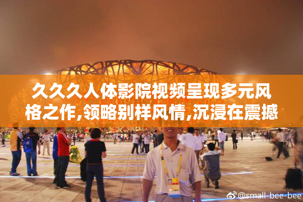 久久久人体影院视频呈现多元风格之作,领略别样风情,沉浸在震撼
