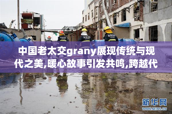 中国老太交grany展现传统与现代之美,暖心故事引发共鸣,跨越代际的