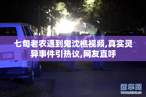 七旬老农遇到鬼沈樵视频,真实灵异事件引热议,网友直呼