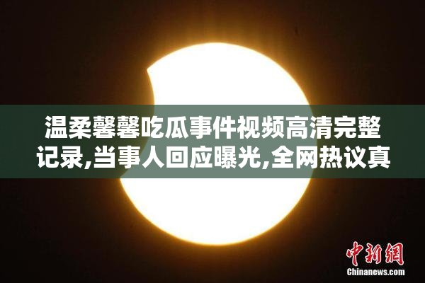 温柔馨馨吃瓜事件视频高清完整记录,当事人回应曝光,全网热议真相