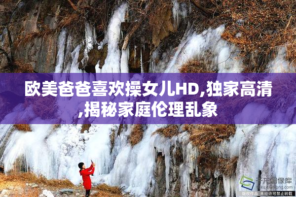 欧美爸爸喜欢操女儿HD,独家高清,揭秘家庭伦理乱象