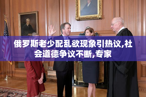 俄罗斯老少配乱欲现象引热议,社会道德争议不断,专家