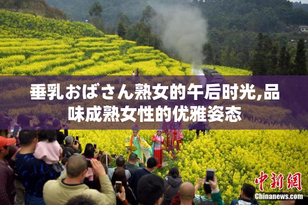 垂乳おばさん熟女的午后时光,品味成熟女性的优雅姿态