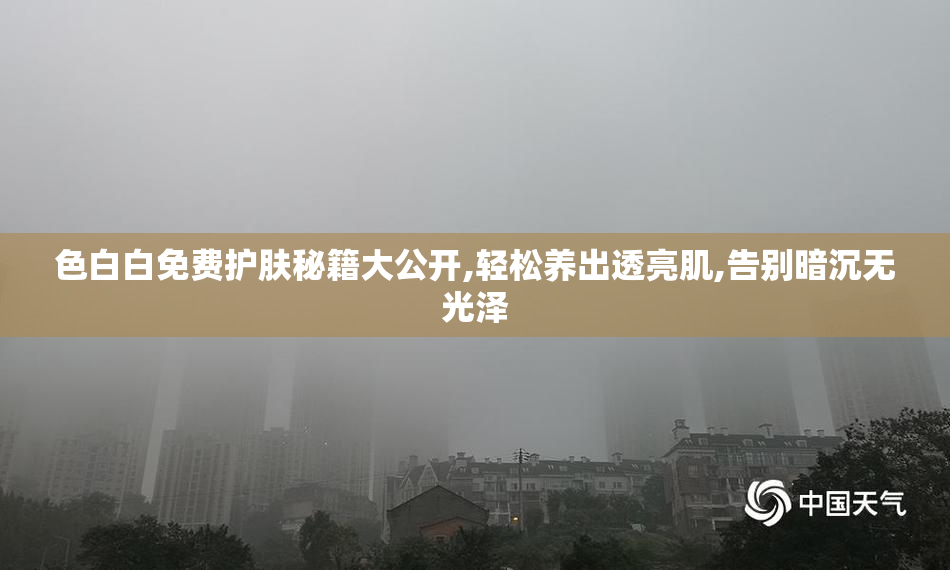 色白白免费护肤秘籍大公开,轻松养出透亮肌,告别暗沉无光泽