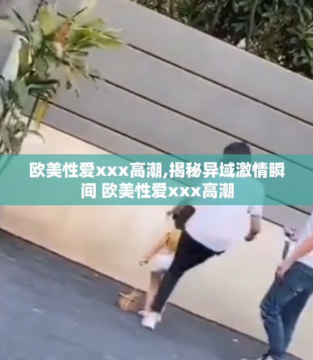 欧美性爱xxx高潮,揭秘异域激情瞬间 欧美性爱xxx高潮