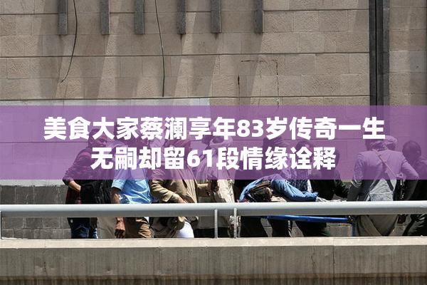 美食大家蔡澜享年83岁传奇一生无嗣却留61段情缘诠释