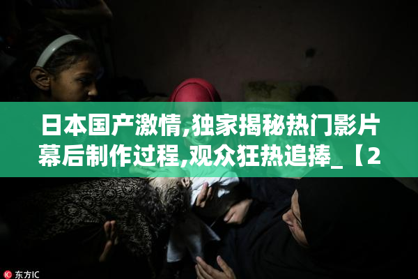 日本国产激情,独家揭秘热门影片幕后制作过程,观众狂热追捧_【2025