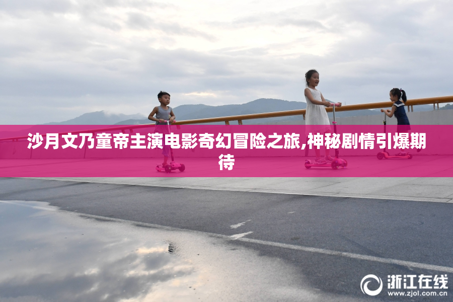 沙月文乃童帝主演电影奇幻冒险之旅,神秘剧情引爆期待