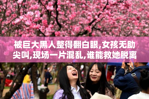 被巨大黑人整得翻白眼,女孩无助尖叫,现场一片混乱,谁能救她脱离