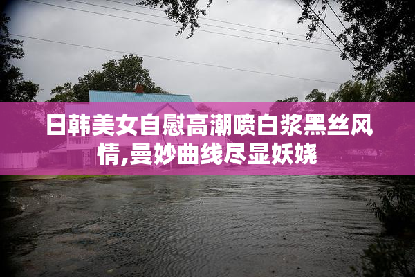 日韩美女自慰高潮喷白浆黑丝风情,曼妙曲线尽显妖娆