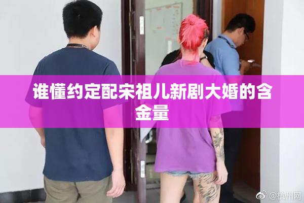 谁懂约定配宋祖儿新剧大婚的含金量