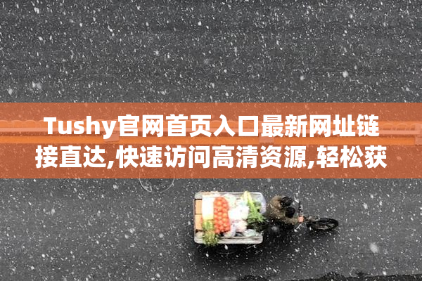 Tushy官网首页入口最新网址链接直达,快速访问高清资源,轻松获取