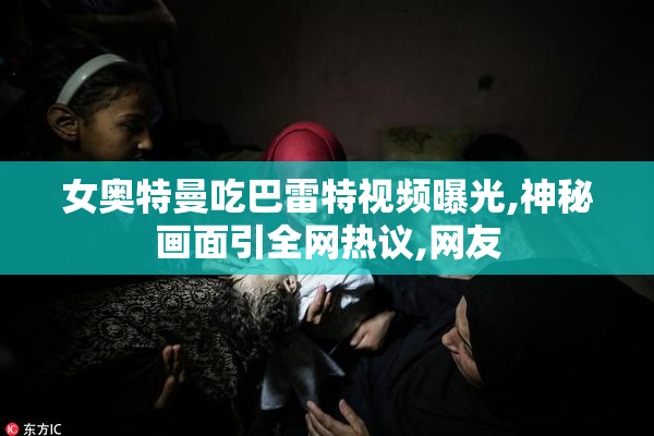 女奥特曼吃巴雷特视频曝光,神秘画面引全网热议,网友