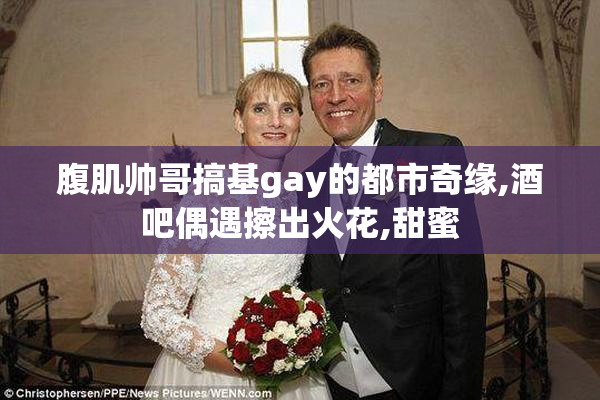 腹肌帅哥搞基gay的都市奇缘,酒吧偶遇擦出火花,甜蜜