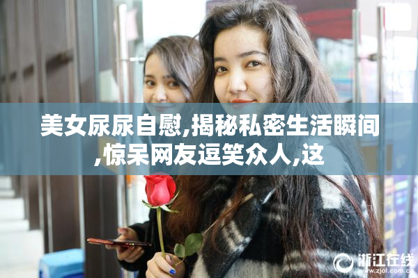 美女尿尿自慰,揭秘私密生活瞬间,惊呆网友逗笑众人,这