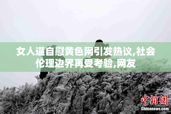女人逼自慰黄色网引发热议,社会伦理边界再受考验,网友