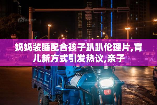 妈妈装睡配合孩子趴趴伦理片,育儿新方式引发热议,亲子
