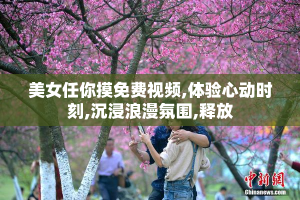 美女任你摸免费视频,体验心动时刻,沉浸浪漫氛围,释放