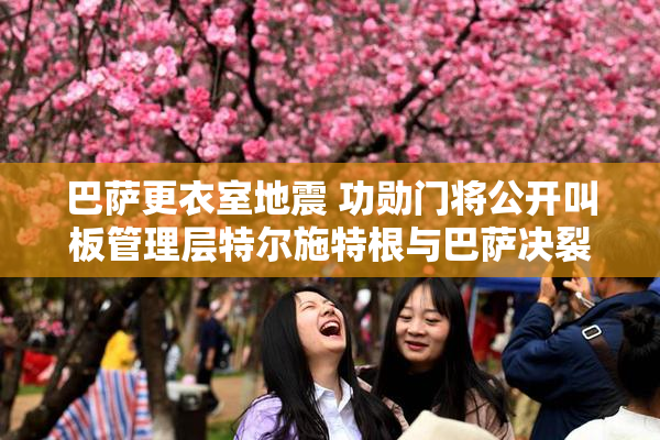巴萨更衣室地震 功勋门将公开叫板管理层特尔施特根与巴萨决裂内幕