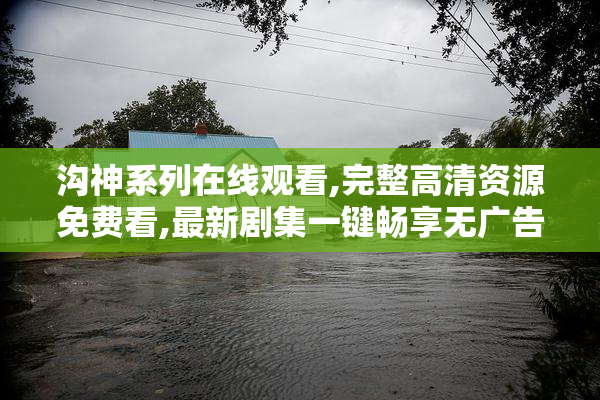 沟神系列在线观看,完整高清资源免费看,最新剧集一键畅享无广告