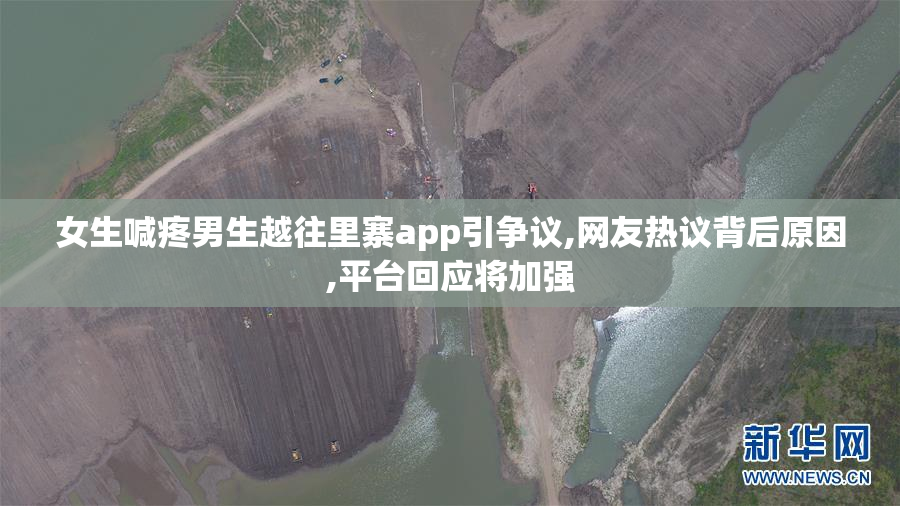 女生喊疼男生越往里寨app引争议,网友热议背后原因,平台回应将加强