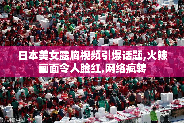 日本美女露胸视频引爆话题,火辣画面令人脸红,网络疯转