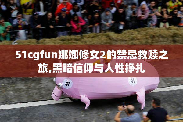 51cgfun娜娜修女2的禁忌救赎之旅,黑暗信仰与人性挣扎