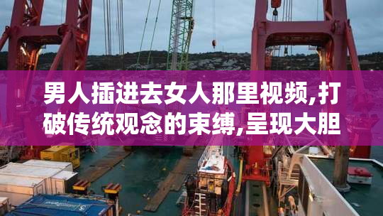男人插进去女人那里视频,打破传统观念的束缚,呈现大胆