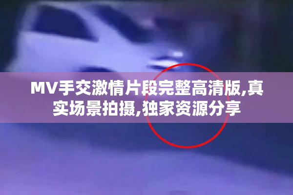 MV手交激情片段完整高清版,真实场景拍摄,独家资源分享
