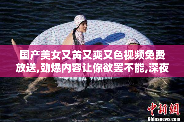 国产美女又黄又爽又色视频免费放送,劲爆内容让你欲罢不能,深夜
