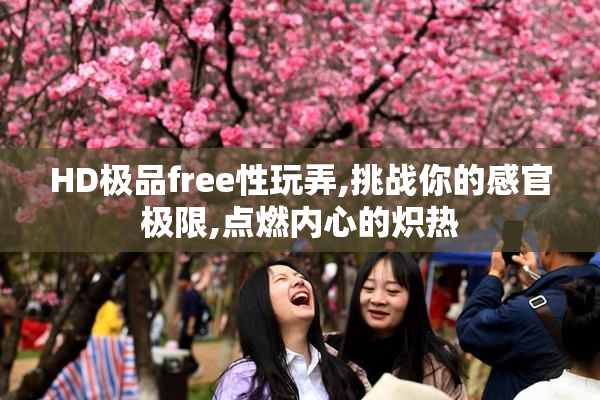 HD极品free性玩弄,挑战你的感官极限,点燃内心的炽热