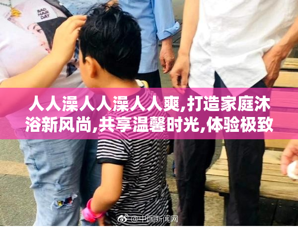 人人澡人人澡人人爽,打造家庭沐浴新风尚,共享温馨时光,体验极致