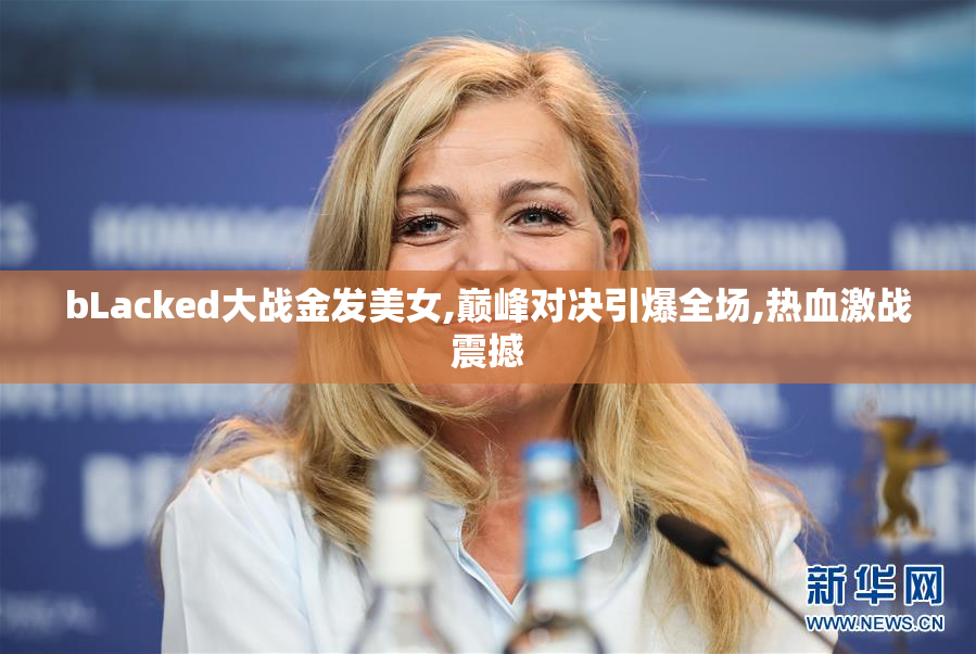 bLacked大战金发美女,巅峰对决引爆全场,热血激战震撼