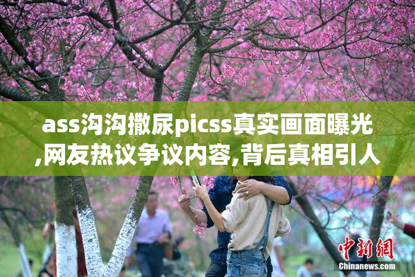 ass沟沟撒尿picss真实画面曝光,网友热议争议内容,背后真相引人深思