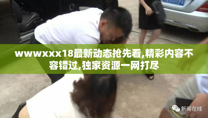 wwwxxx18最新动态抢先看,精彩内容不容错过,独家资源一网打尽