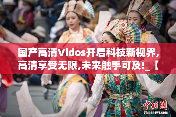 国产高清Vidos开启科技新视界,高清享受无限,未来触手可及!_【2025