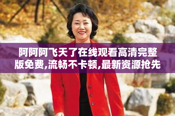 阿阿阿飞天了在线观看高清完整版免费,流畅不卡顿,最新资源抢先看
