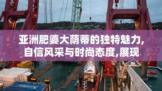 亚洲肥婆大荫蒂的独特魅力,自信风采与时尚态度,展现