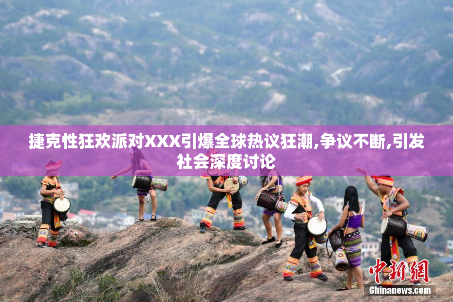 捷克性狂欢派对XXX引爆全球热议狂潮,争议不断,引发社会深度讨论