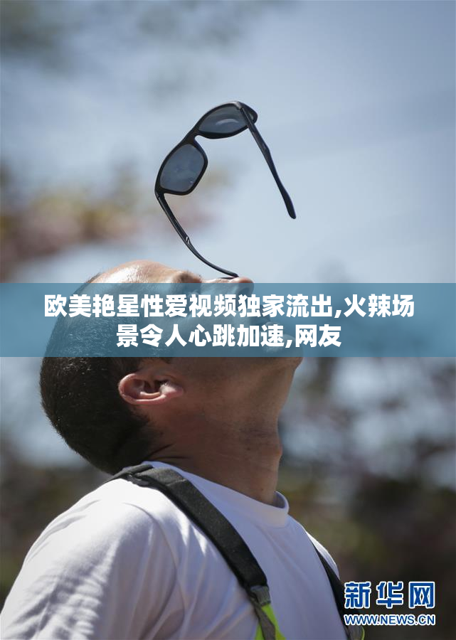 欧美艳星性爱视频独家流出,火辣场景令人心跳加速,网友