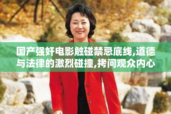 国产强奸电影触碰禁忌底线,道德与法律的激烈碰撞,拷问观众内心