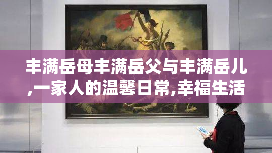 丰满岳母丰满岳父与丰满岳儿,一家人的温馨日常,幸福生活点滴分享