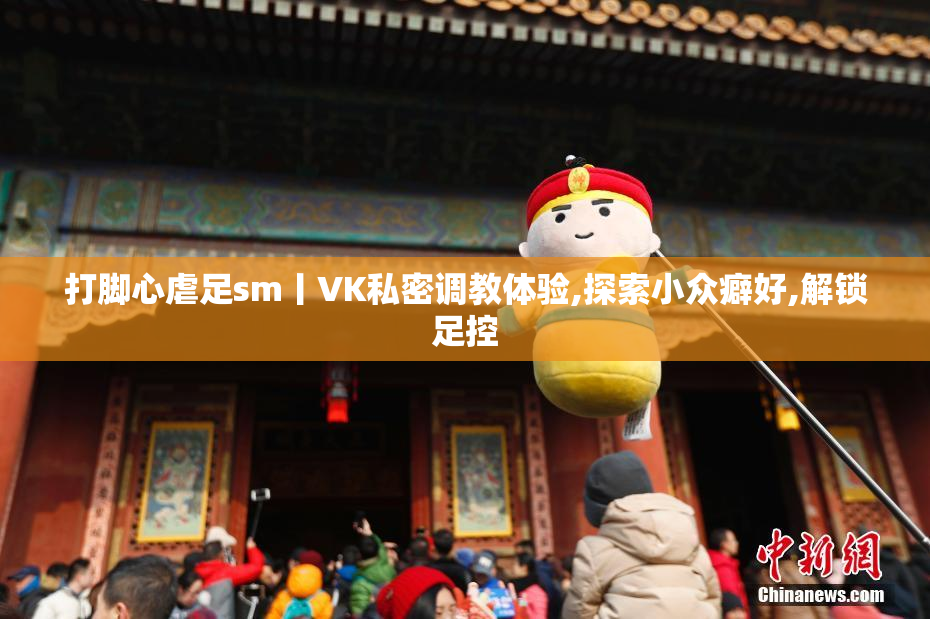 打脚心虐足sm丨VK私密调教体验,探索小众癖好,解锁足控