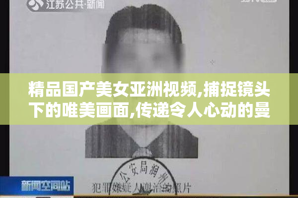精品国产美女亚洲视频,捕捉镜头下的唯美画面,传递令人心动的曼妙