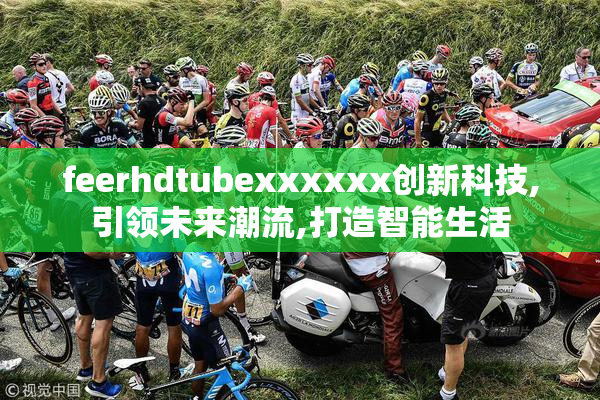 feerhdtubexxxxxx创新科技,引领未来潮流,打造智能生活