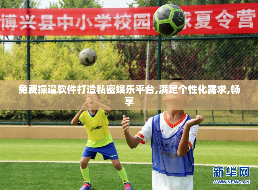 免费操逼软件打造私密娱乐平台,满足个性化需求,畅享
