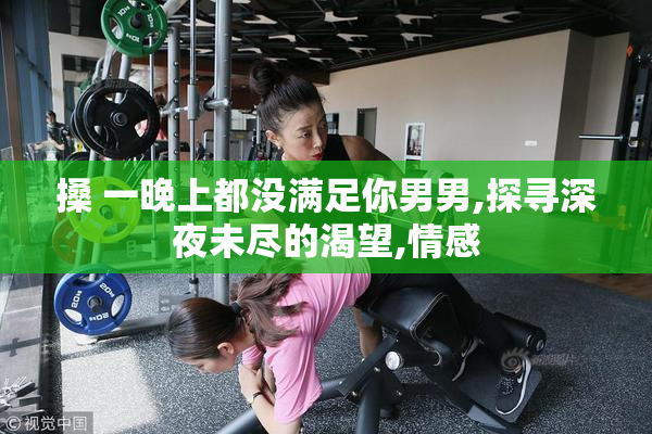 搡 一晚上都没满足你男男,探寻深夜未尽的渴望,情感