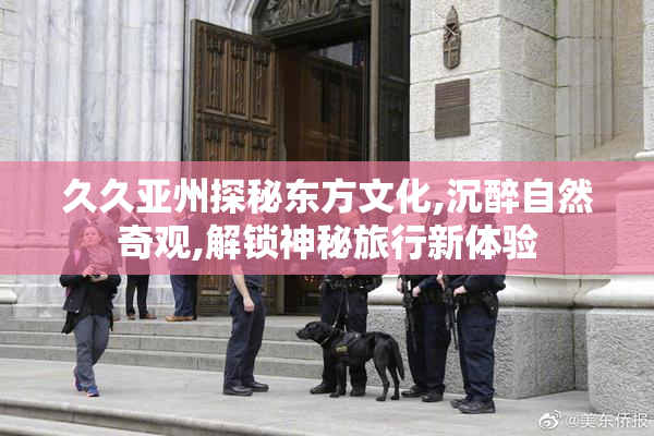 久久亚州探秘东方文化,沉醉自然奇观,解锁神秘旅行新体验