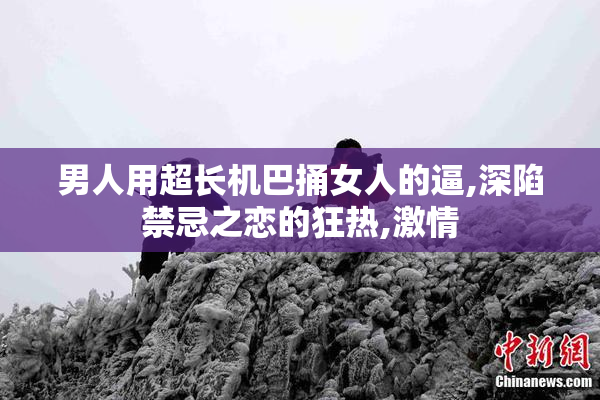 男人用超长机巴捅女人的逼,深陷禁忌之恋的狂热,激情