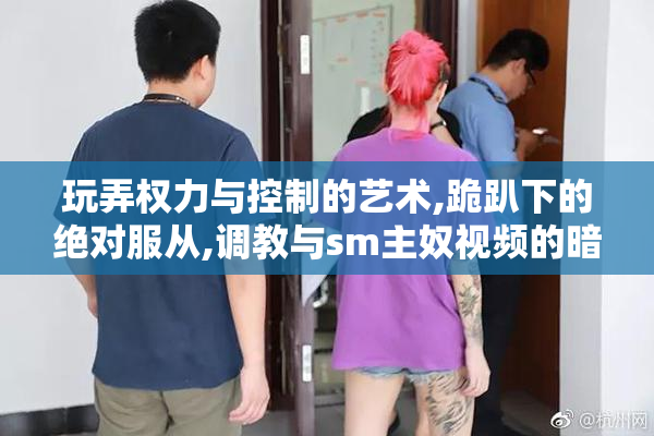 玩弄权力与控制的艺术,跪趴下的绝对服从,调教与sm主奴视频的暗黑